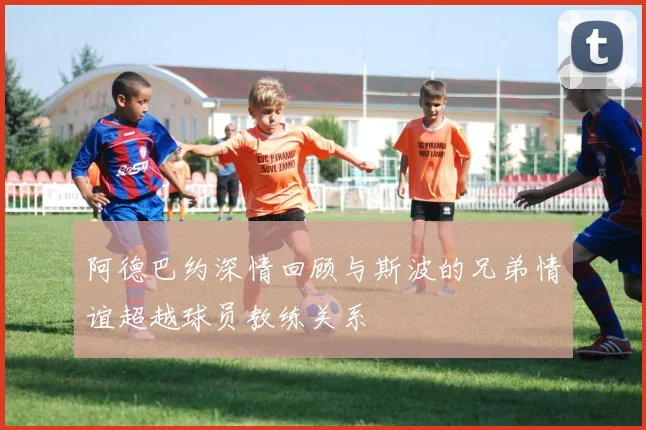 阿德巴约深情回顾与斯波的兄弟情谊超越球员教练关系