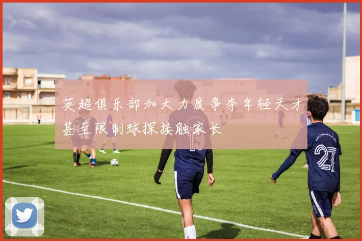 英超俱乐部加大力度争夺年轻天才甚至限制球探接触家长