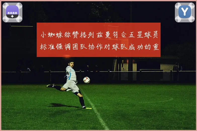 小蜘蛛称赞格列兹曼符合五星球员标准强调团队协作对球队成功的重要性