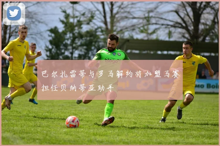 巴尔扎雷蒂与罗马解约将加盟马赛担任贝纳蒂亚助手