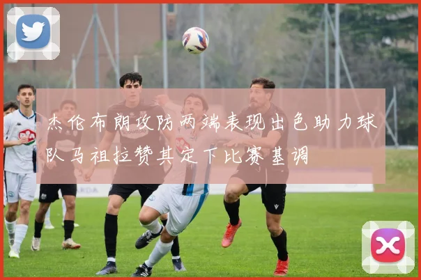 杰伦布朗攻防两端表现出色助力球队马祖拉赞其定下比赛基调
