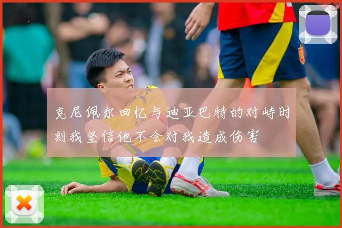 克尼佩尔回忆与迪亚巴特的对峙时刻我坚信他不会对我造成伤害