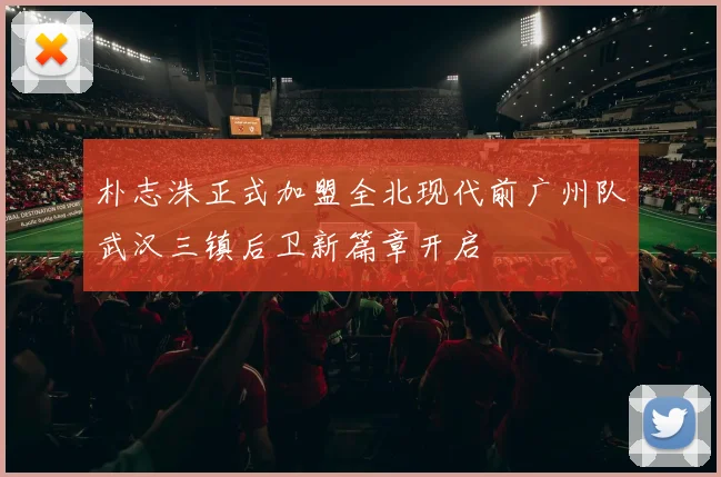 朴志洙正式加盟全北现代前广州队武汉三镇后卫新篇章开启