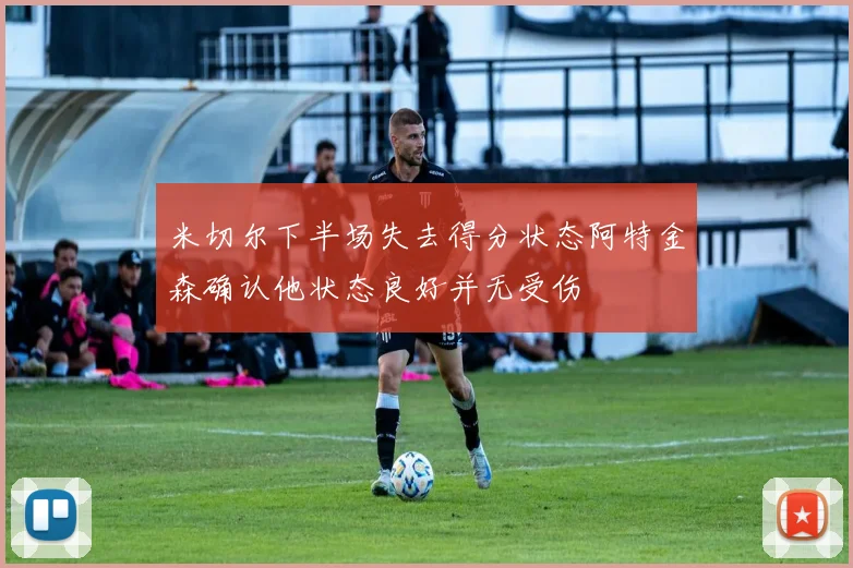 米切尔下半场失去得分状态阿特金森确认他状态良好并无受伤