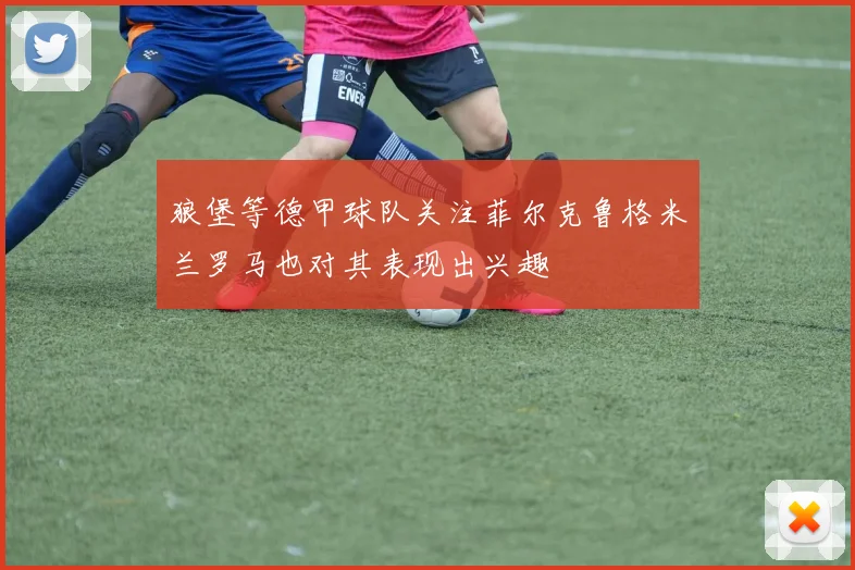 狼堡等德甲球队关注菲尔克鲁格米兰罗马也对其表现出兴趣