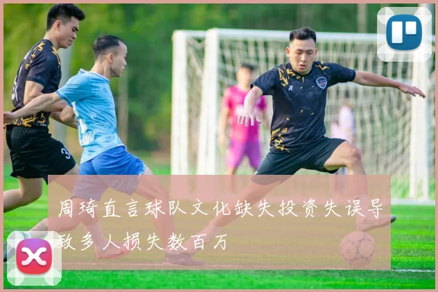 周琦直言球队文化缺失投资失误导致多人损失数百万