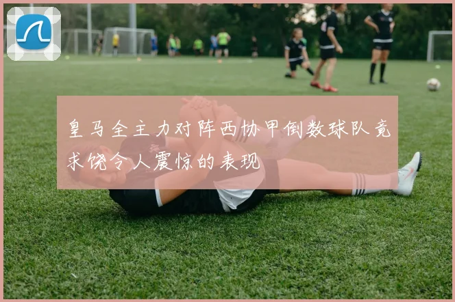皇马全主力对阵西协甲倒数球队竟求饶令人震惊的表现