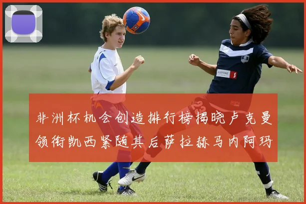非洲杯机会创造排行榜揭晓卢克曼领衔凯西紧随其后萨拉赫马内阿玛德跻身前五