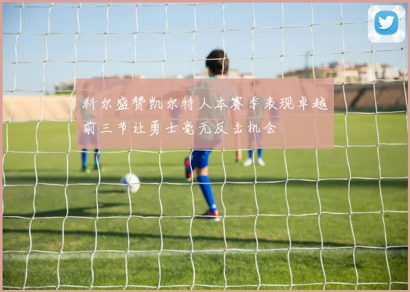 科尔盛赞凯尔特人本赛季表现卓越前三节让勇士毫无反击机会