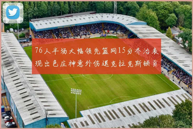 76人半场大幅领先篮网15分乔治表现出色庄神意外伤退克拉克斯顿贡献12分