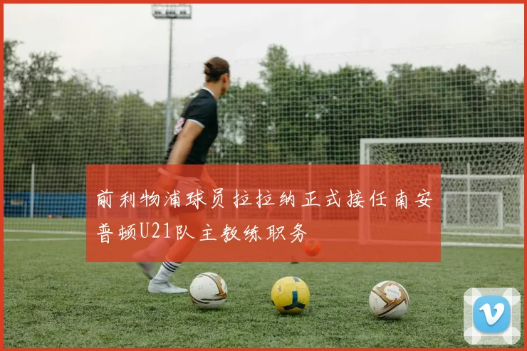 前利物浦球员拉拉纳正式接任南安普顿U21队主教练职务