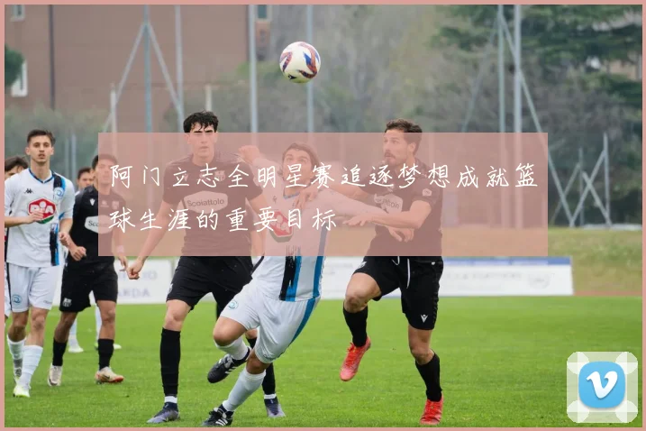 阿门立志全明星赛追逐梦想成就篮球生涯的重要目标