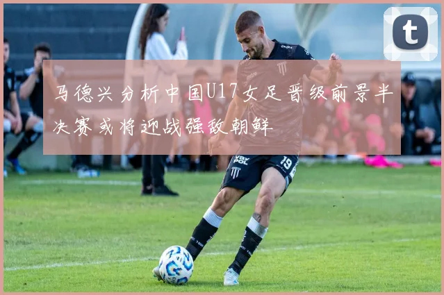 马德兴分析中国U17女足晋级前景半决赛或将迎战强敌朝鲜