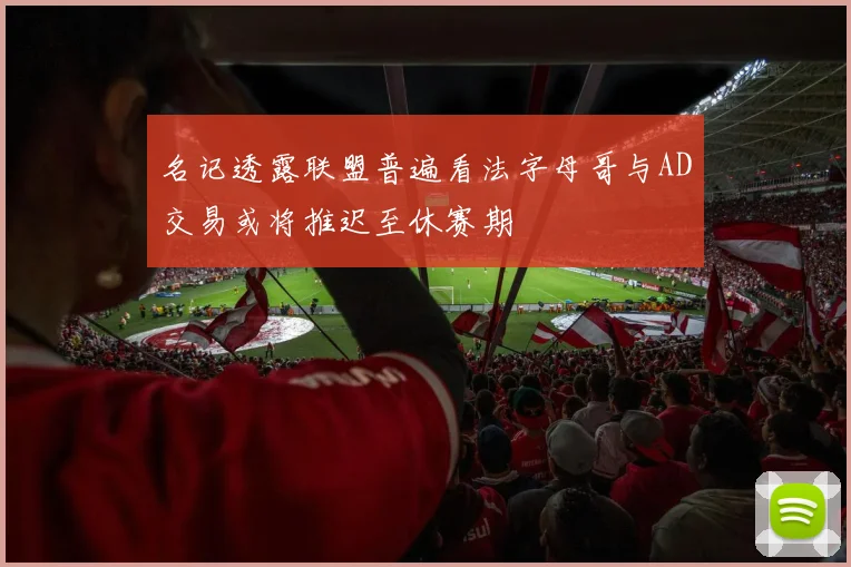名记透露联盟普遍看法字母哥与AD交易或将推迟至休赛期