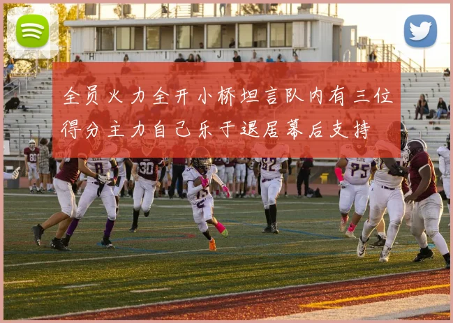 全员火力全开小桥坦言队内有三位得分主力自己乐于退居幕后支持