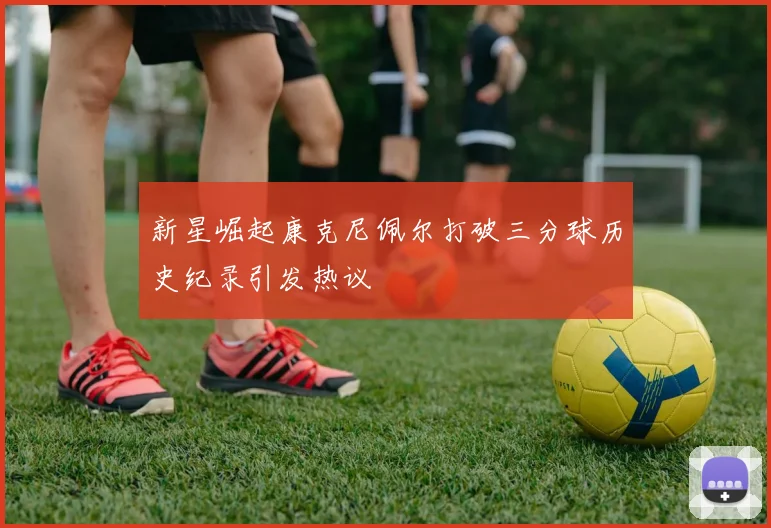 新星崛起康克尼佩尔打破三分球历史纪录引发热议