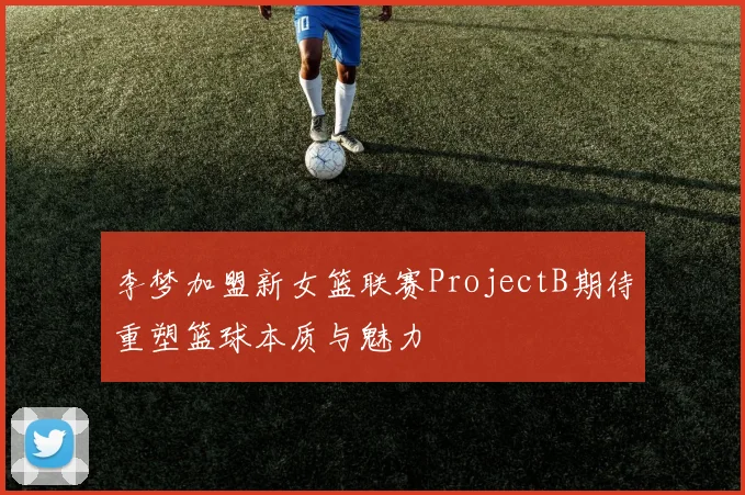 李梦加盟新女篮联赛ProjectB期待重塑篮球本质与魅力