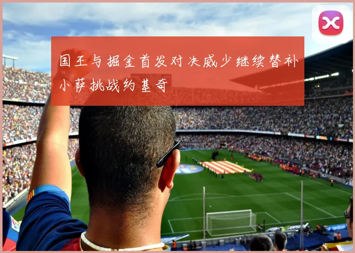国王与掘金首发对决威少继续替补小萨挑战约基奇