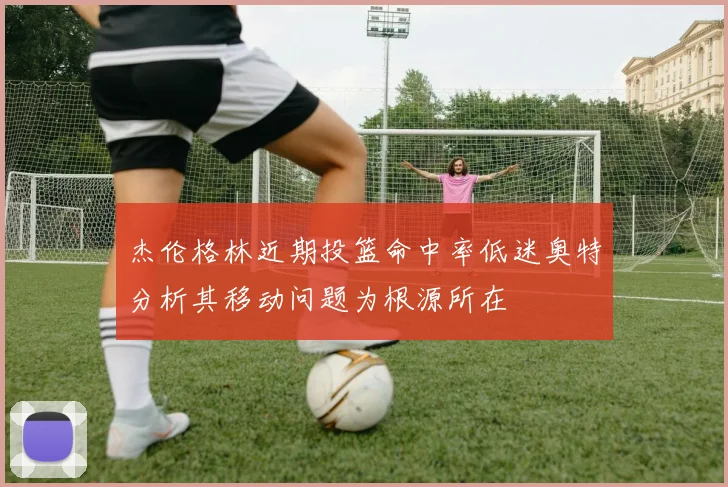 杰伦格林近期投篮命中率低迷奥特分析其移动问题为根源所在