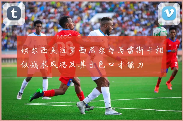 切尔西关注罗西尼尔与马雷斯卡相似战术风格及其出色口才能力