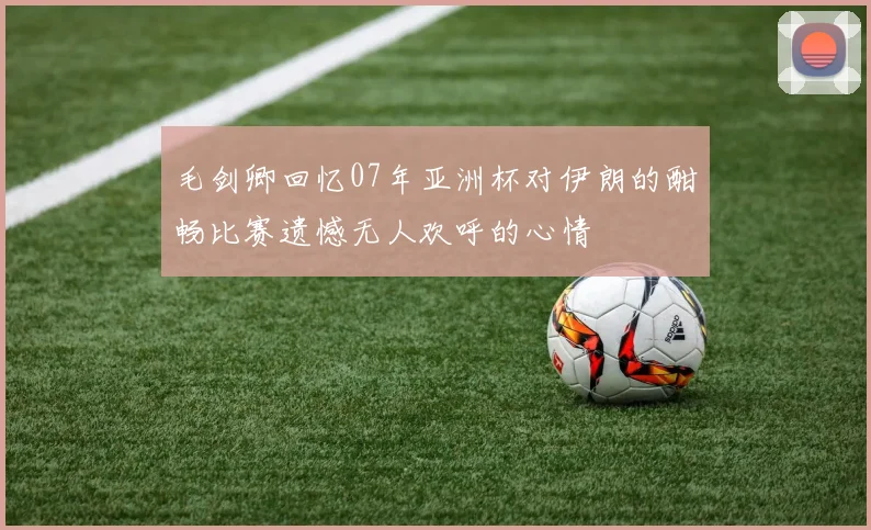 毛剑卿回忆07年亚洲杯对伊朗的酣畅比赛遗憾无人欢呼的心情