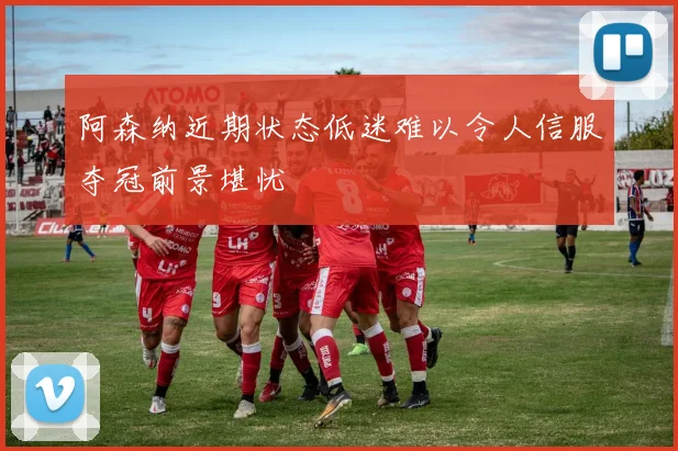 阿森纳近期状态低迷难以令人信服夺冠前景堪忧