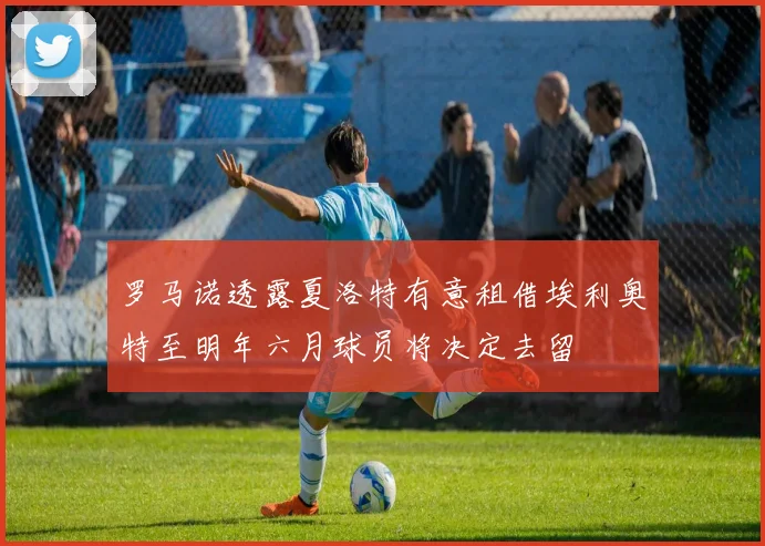 罗马诺透露夏洛特有意租借埃利奥特至明年六月球员将决定去留