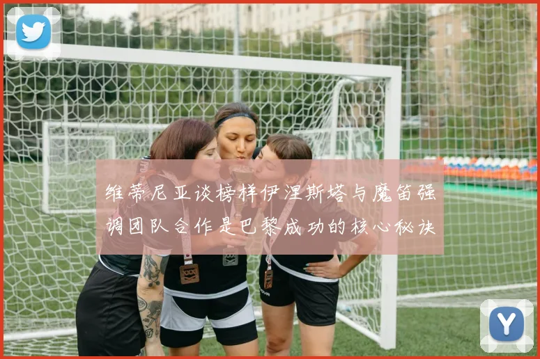 维蒂尼亚谈榜样伊涅斯塔与魔笛强调团队合作是巴黎成功的核心秘诀