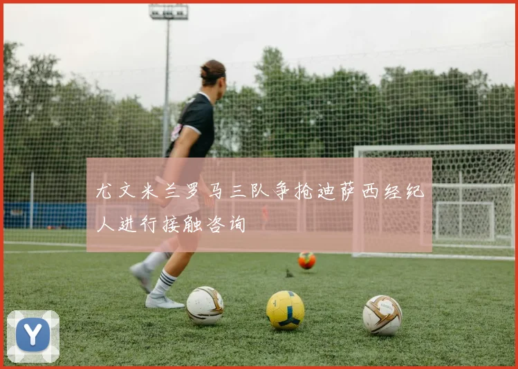 尤文米兰罗马三队争抢迪萨西经纪人进行接触咨询