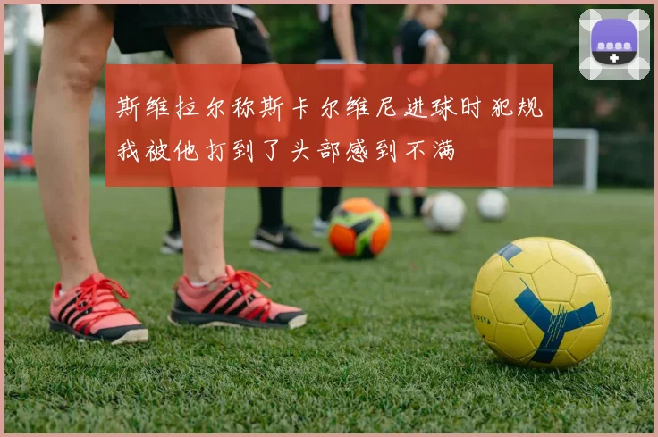 斯维拉尔称斯卡尔维尼进球时犯规我被他打到了头部感到不满