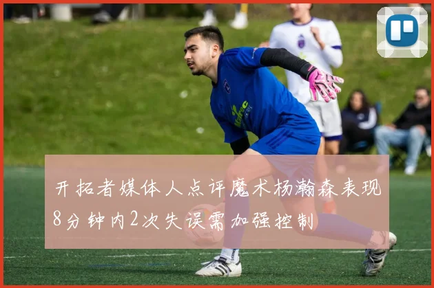 开拓者媒体人点评魔术杨瀚森表现8分钟内2次失误需加强控制