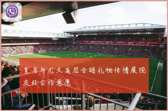 皇马与尤文高层会晤礼物传情展现友好合作意愿