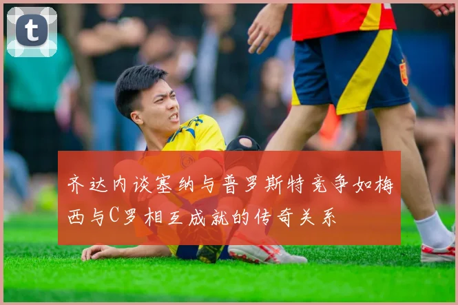齐达内谈塞纳与普罗斯特竞争如梅西与C罗相互成就的传奇关系